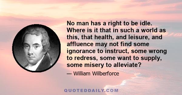 No man has a right to be idle. Where is it that in such a world as this, that health, and leisure, and affluence may not find some ignorance to instruct, some wrong to redress, some want to supply, some misery to