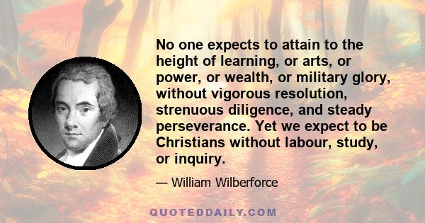 No one expects to attain to the height of learning, or arts, or power, or wealth, or military glory, without vigorous resolution, strenuous diligence, and steady perseverance. Yet we expect to be Christians without