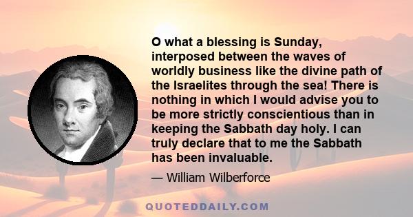 O what a blessing is Sunday, interposed between the waves of worldly business like the divine path of the Israelites through the sea! There is nothing in which I would advise you to be more strictly conscientious than