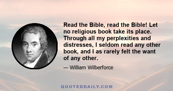 Read the Bible, read the Bible! Let no religious book take its place. Through all my perplexities and distresses, I seldom read any other book, and I as rarely felt the want of any other.