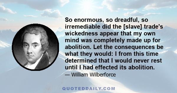 So enormous, so dreadful, so irremediable did the [slave] trade's wickedness appear that my own mind was completely made up for abolition. Let the consequences be what they would: I from this time determined that I