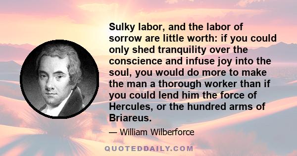 Sulky labor, and the labor of sorrow are little worth: if you could only shed tranquility over the conscience and infuse joy into the soul, you would do more to make the man a thorough worker than if you could lend him