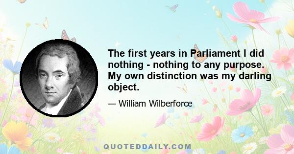 The first years in Parliament I did nothing - nothing to any purpose. My own distinction was my darling object.