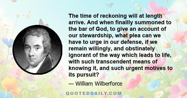 The time of reckoning will at length arrive. And when finallly summoned to the bar of God, to give an account of our stewardship, what plea can we have to urge in our defense, if we remain willingly, and obstinately