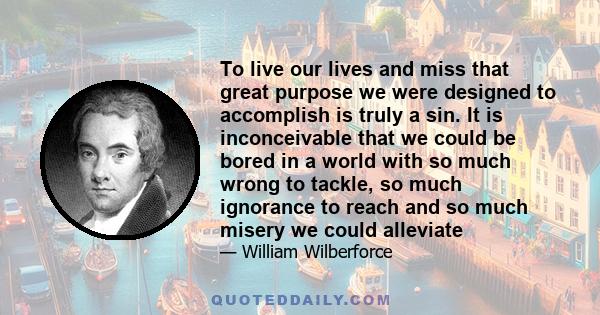 To live our lives and miss that great purpose we were designed to accomplish is truly a sin. It is inconceivable that we could be bored in a world with so much wrong to tackle, so much ignorance to reach and so much