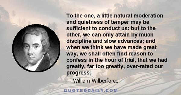 To the one, a little natural moderation and quietness of temper may be sufficient to conduct us: but to the other, we can only attain by much discipline and slow advances; and when we think we have made great way, we