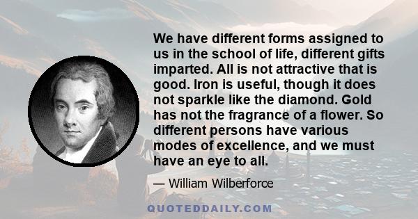 We have different forms assigned to us in the school of life, different gifts imparted. All is not attractive that is good. Iron is useful, though it does not sparkle like the diamond. Gold has not the fragrance of a