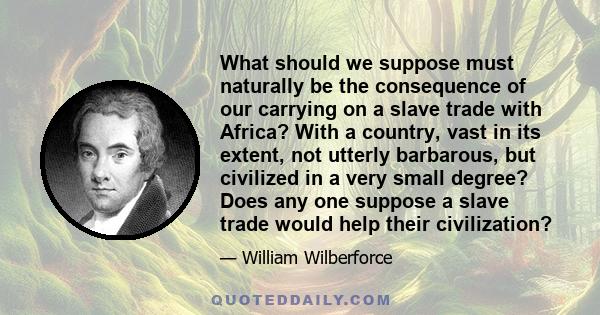 What should we suppose must naturally be the consequence of our carrying on a slave trade with Africa? With a country, vast in its extent, not utterly barbarous, but civilized in a very small degree? Does any one