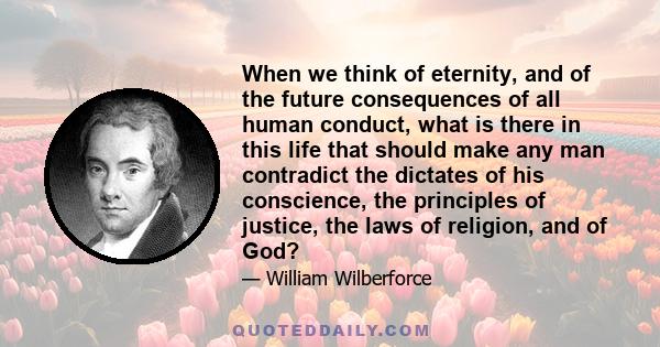 When we think of eternity, and of the future consequences of all human conduct, what is there in this life that should make any man contradict the dictates of his conscience, the principles of justice, the laws of