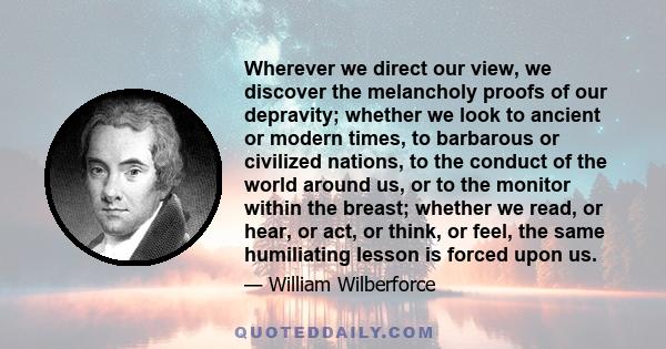 Wherever we direct our view, we discover the melancholy proofs of our depravity; whether we look to ancient or modern times, to barbarous or civilized nations, to the conduct of the world around us, or to the monitor