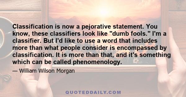 Classification is now a pejorative statement. You know, these classifiers look like dumb fools. I'm a classifier. But I'd like to use a word that includes more than what people consider is encompassed by classification. 