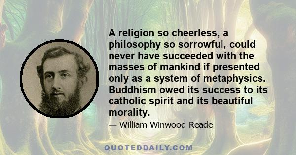 A religion so cheerless, a philosophy so sorrowful, could never have succeeded with the masses of mankind if presented only as a system of metaphysics. Buddhism owed its success to its catholic spirit and its beautiful