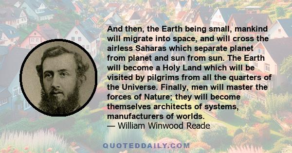 And then, the Earth being small, mankind will migrate into space, and will cross the airless Saharas which separate planet from planet and sun from sun. The Earth will become a Holy Land which will be visited by