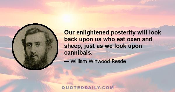 Our enlightened posterity will look back upon us who eat oxen and sheep, just as we look upon cannibals.