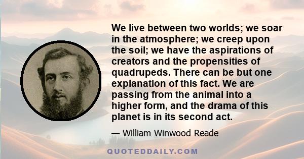 We live between two worlds; we soar in the atmosphere; we creep upon the soil; we have the aspirations of creators and the propensities of quadrupeds. There can be but one explanation of this fact. We are passing from