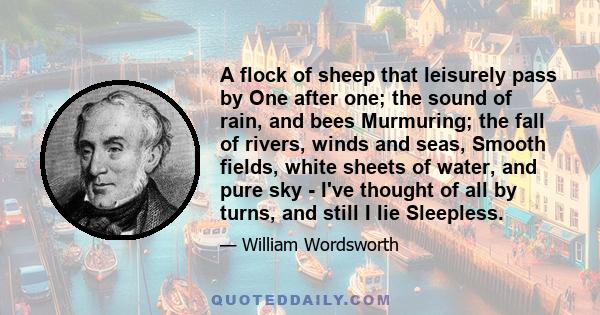 A flock of sheep that leisurely pass by One after one; the sound of rain, and bees Murmuring; the fall of rivers, winds and seas, Smooth fields, white sheets of water, and pure sky - I've thought of all by turns, and