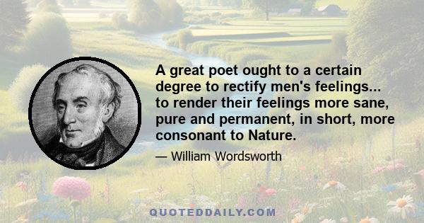 A great poet ought to a certain degree to rectify men's feelings... to render their feelings more sane, pure and permanent, in short, more consonant to Nature.