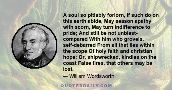 A soul so pitiably forlorn, If such do on this earth abide, May season apathy with scorn, May turn indifference to pride; And still be not unblest- compared With him who grovels, self-debarred From all that lies within