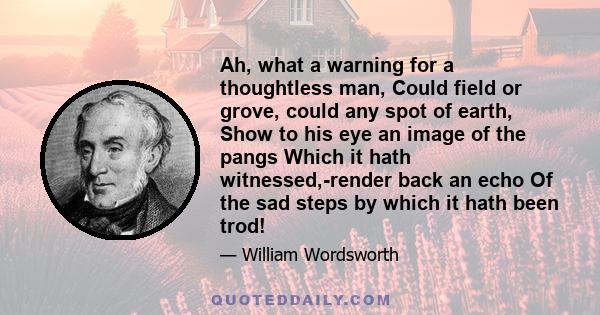 Ah, what a warning for a thoughtless man, Could field or grove, could any spot of earth, Show to his eye an image of the pangs Which it hath witnessed,-render back an echo Of the sad steps by which it hath been trod!