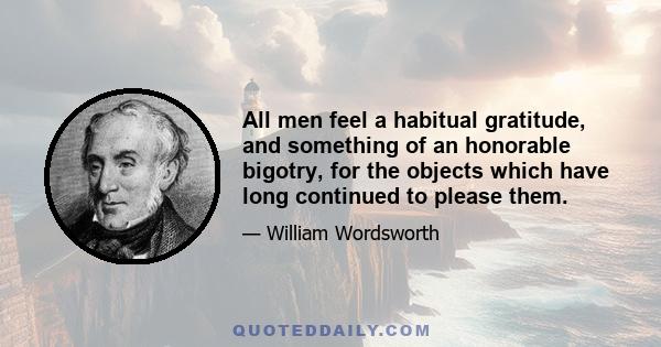 All men feel a habitual gratitude, and something of an honorable bigotry, for the objects which have long continued to please them.