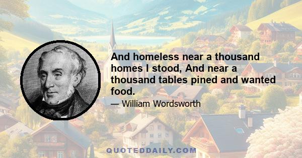 And homeless near a thousand homes I stood, And near a thousand tables pined and wanted food.