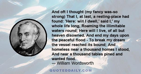 And oft I thought (my fancy was-so strong) That I, at last, a resting-place had found: 'Here: will I dwell,' said I,' my whole life long, Roaming the illimitable waters round; Here will I live, of all but heaven