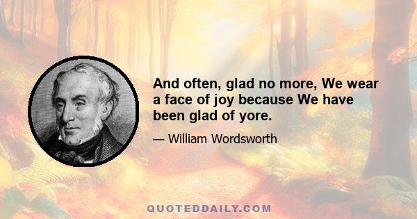 And often, glad no more, We wear a face of joy because We have been glad of yore.