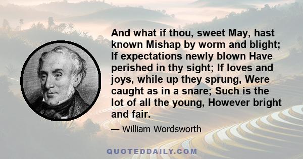 And what if thou, sweet May, hast known Mishap by worm and blight; If expectations newly blown Have perished in thy sight; If loves and joys, while up they sprung, Were caught as in a snare; Such is the lot of all the