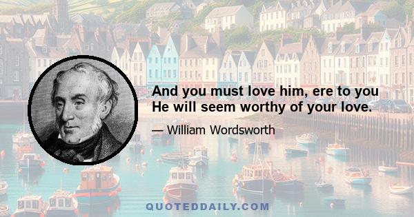 And you must love him, ere to you He will seem worthy of your love.