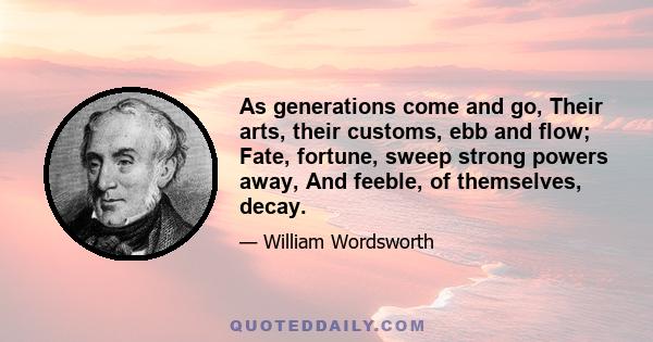 As generations come and go, Their arts, their customs, ebb and flow; Fate, fortune, sweep strong powers away, And feeble, of themselves, decay.