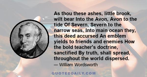 As thou these ashes, little brook, wilt bear Into the Avon, Avon to the tide Of Severn, Severn to the narrow seas, Into main ocean they, this deed accursed An emblem yields to friends and enemies How the bold teacher's