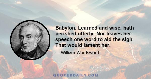 Babylon, Learned and wise, hath perished utterly, Nor leaves her speech one word to aid the sigh That would lament her.