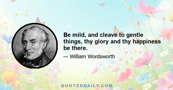 Be mild, and cleave to gentle things, thy glory and thy happiness be there.