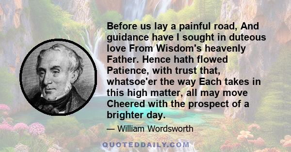 Before us lay a painful road, And guidance have I sought in duteous love From Wisdom's heavenly Father. Hence hath flowed Patience, with trust that, whatsoe'er the way Each takes in this high matter, all may move