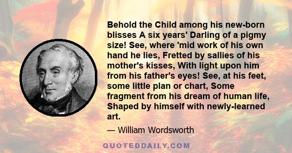 Behold the Child among his new-born blisses A six years' Darling of a pigmy size! See, where 'mid work of his own hand he lies, Fretted by sallies of his mother's kisses, With light upon him from his father's eyes! See, 