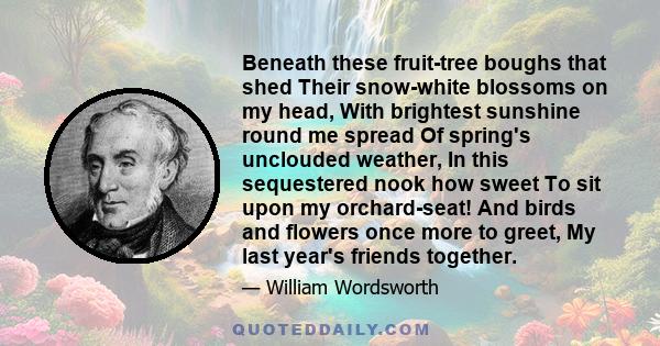 Beneath these fruit-tree boughs that shed Their snow-white blossoms on my head, With brightest sunshine round me spread Of spring's unclouded weather, In this sequestered nook how sweet To sit upon my orchard-seat! And