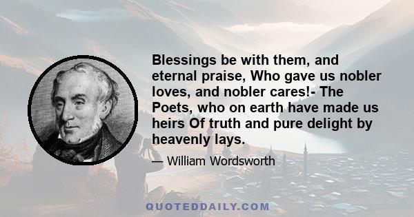 Blessings be with them, and eternal praise, Who gave us nobler loves, and nobler cares!- The Poets, who on earth have made us heirs Of truth and pure delight by heavenly lays.