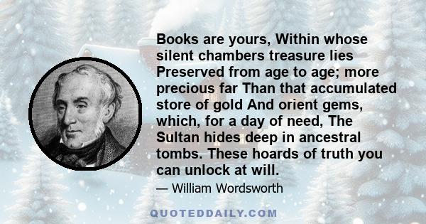 Books are yours, Within whose silent chambers treasure lies Preserved from age to age; more precious far Than that accumulated store of gold And orient gems, which, for a day of need, The Sultan hides deep in ancestral