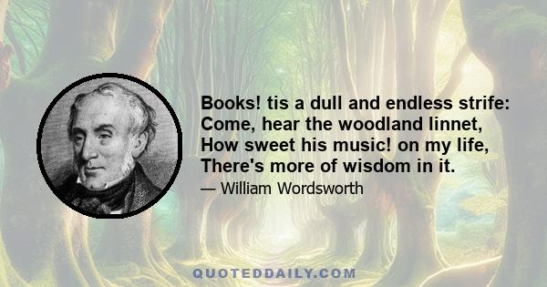 Books! tis a dull and endless strife: Come, hear the woodland linnet, How sweet his music! on my life, There's more of wisdom in it.