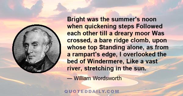 Bright was the summer's noon when quickening steps Followed each other till a dreary moor Was crossed, a bare ridge clomb, upon whose top Standing alone, as from a rampart's edge, I overlooked the bed of Windermere,