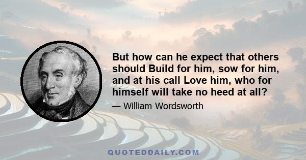 But how can he expect that others should Build for him, sow for him, and at his call Love him, who for himself will take no heed at all?