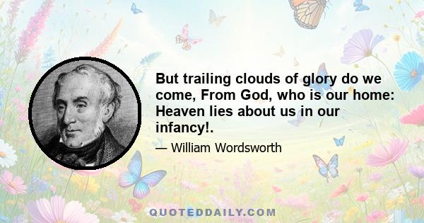 But trailing clouds of glory do we come, From God, who is our home: Heaven lies about us in our infancy!.