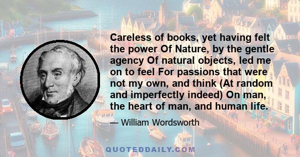 Careless of books, yet having felt the power Of Nature, by the gentle agency Of natural objects, led me on to feel For passions that were not my own, and think (At random and imperfectly indeed) On man, the heart of