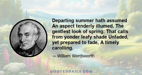 Departing summer hath assumed An aspect tenderly illumed, The gentlest look of spring; That calls from yonder leafy shade Unfaded, yet prepared to fade, A timely carolling.