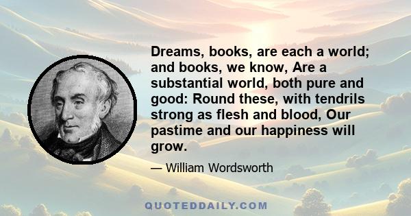 Dreams, books, are each a world; and books, we know, Are a substantial world, both pure and good: Round these, with tendrils strong as flesh and blood, Our pastime and our happiness will grow.