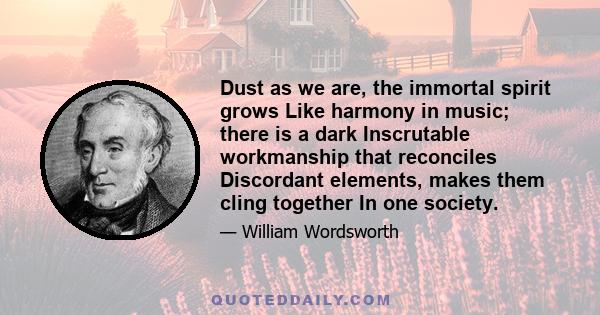 Dust as we are, the immortal spirit grows Like harmony in music; there is a dark Inscrutable workmanship that reconciles Discordant elements, makes them cling together In one society.