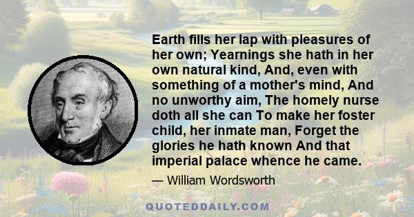 Earth fills her lap with pleasures of her own; Yearnings she hath in her own natural kind, And, even with something of a mother's mind, And no unworthy aim, The homely nurse doth all she can To make her foster child,