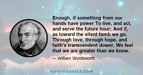 Enough, if something from our hands have power To live, and act, and serve the future hour; And if, as toward the silent tomb we go, Through love, through hope, and faith's transcendent dower, We feel that we are