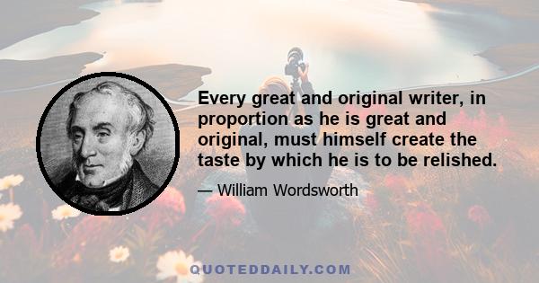 Every great and original writer, in proportion as he is great and original, must himself create the taste by which he is to be relished.