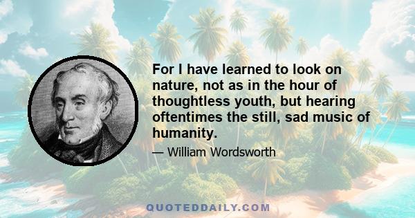 For I have learned to look on nature, not as in the hour of thoughtless youth, but hearing oftentimes the still, sad music of humanity.